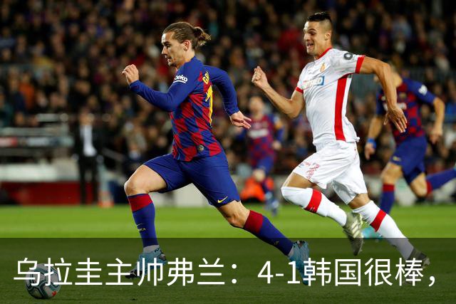 乌拉圭主帅弗兰：4-1韩国很棒，球员们努力的方式让我很感激